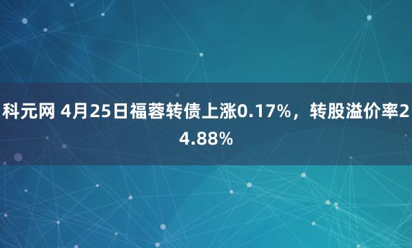 科元网 4月25日福蓉转债上涨0.17%，转股溢价率24.88%