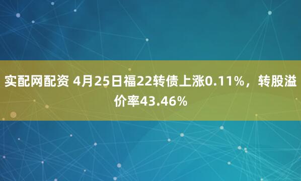 实配网配资 4月25日福22转债上涨0.11%，转股溢价率43.46%