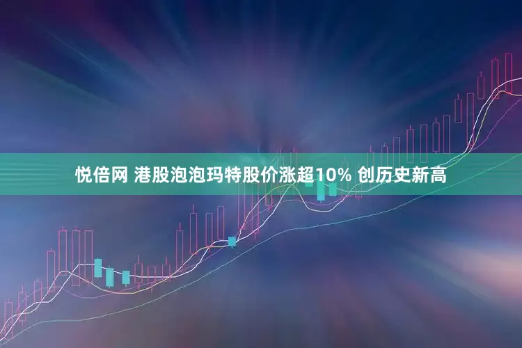 悦倍网 港股泡泡玛特股价涨超10% 创历史新高