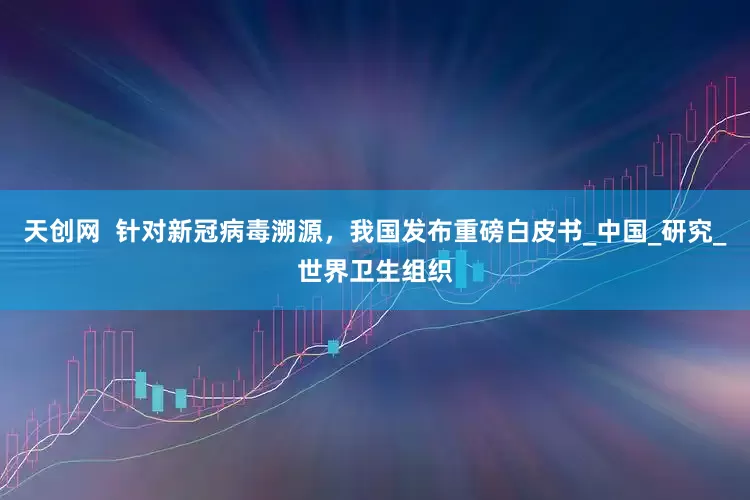 天创网  针对新冠病毒溯源，我国发布重磅白皮书_中国_研究_世界卫生组织