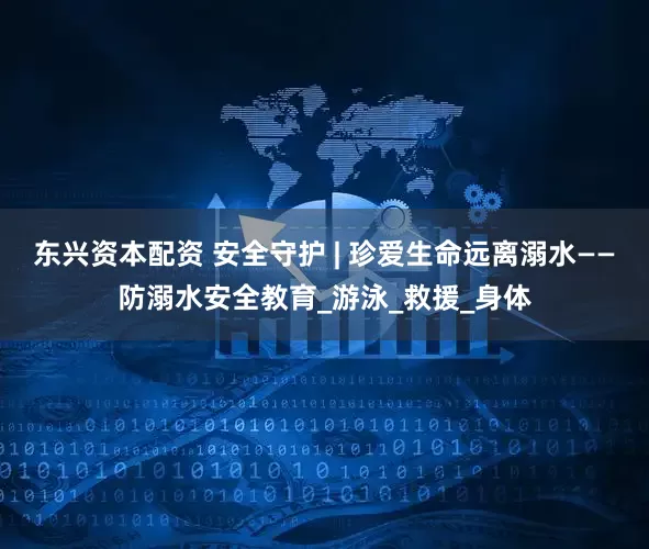 东兴资本配资 安全守护 | 珍爱生命远离溺水——防溺水安全教育_游泳_救援_身体