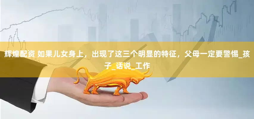 辉煌配资 如果儿女身上，出现了这三个明显的特征，父母一定要警惕_孩子_话说_工作