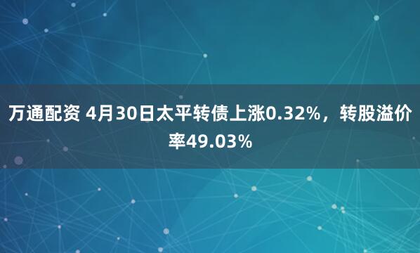 万通配资 4月30日太平转债上涨0.32%，转股溢价率49.03%