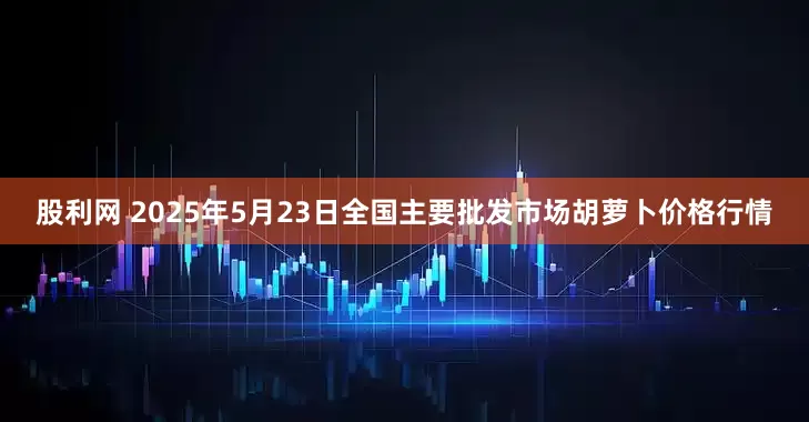 股利网 2025年5月23日全国主要批发市场胡萝卜价格行情