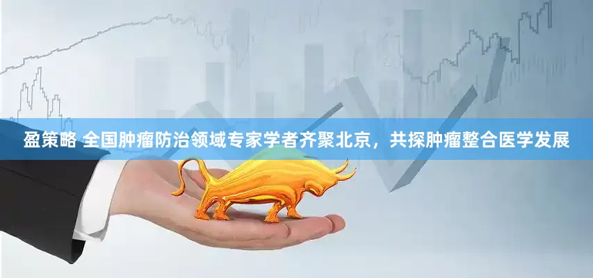盈策略 全国肿瘤防治领域专家学者齐聚北京，共探肿瘤整合医学发展