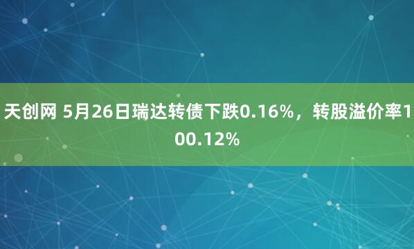 天创网 5月26日瑞达转债下跌0.16%，转股溢价率100.12%