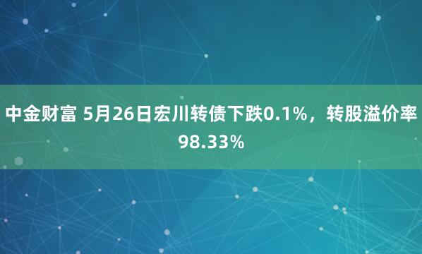 中金财富 5月26日宏川转债下跌0.1%，转股溢价率98.33%