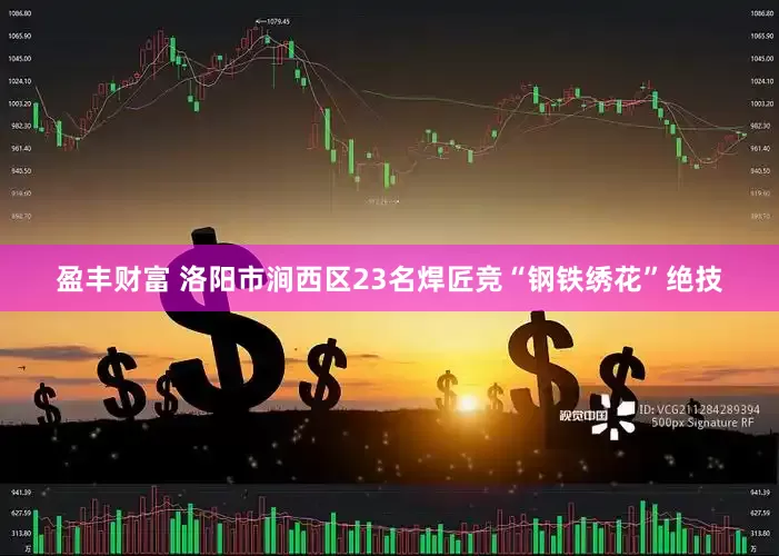 盈丰财富 洛阳市涧西区23名焊匠竞“钢铁绣花”绝技