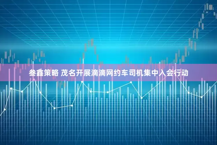 叁鑫策略 茂名开展滴滴网约车司机集中入会行动