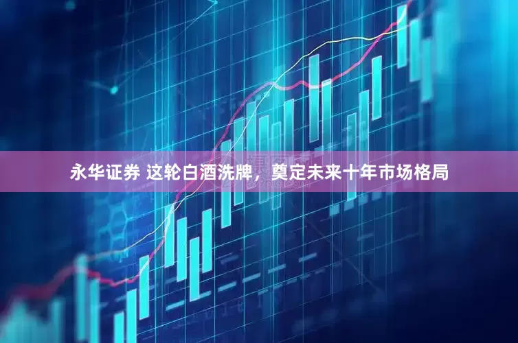 永华证券 这轮白酒洗牌，奠定未来十年市场格局