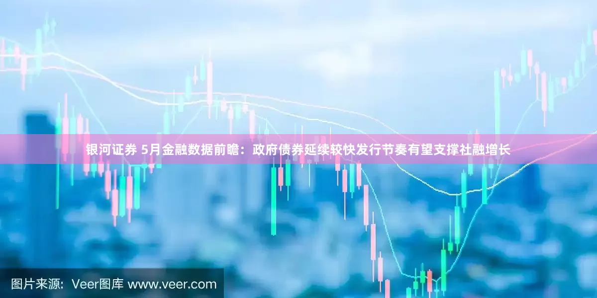 银河证券 5月金融数据前瞻：政府债券延续较快发行节奏有望支撑社融增长
