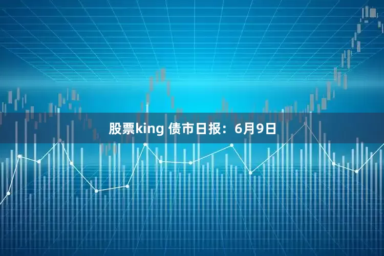 股票king 债市日报：6月9日