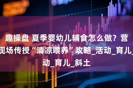 趣操盘 夏季婴幼儿辅食怎么做？营养师现场传授“清凉喂养”攻略_活动_育儿_斜土