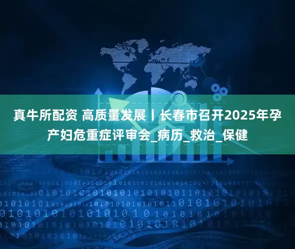 真牛所配资 高质量发展丨长春市召开2025年孕产妇危重症评审会_病历_救治_保健