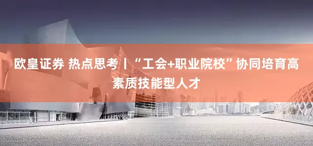 欧皇证券 热点思考丨“工会+职业院校”协同培育高素质技能型人才
