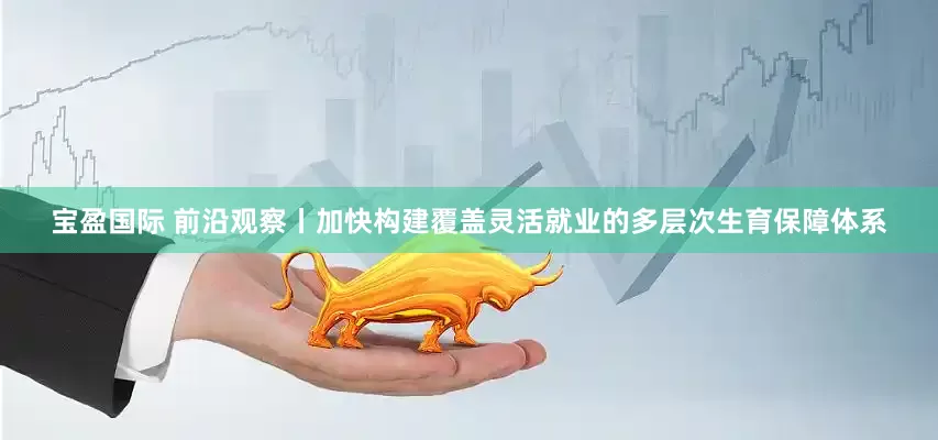 宝盈国际 前沿观察丨加快构建覆盖灵活就业的多层次生育保障体系