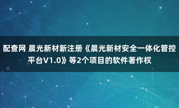 配查网 晨光新材新注册《晨光新材安全一体化管控平台V1.0》等2个项目的软件著作权