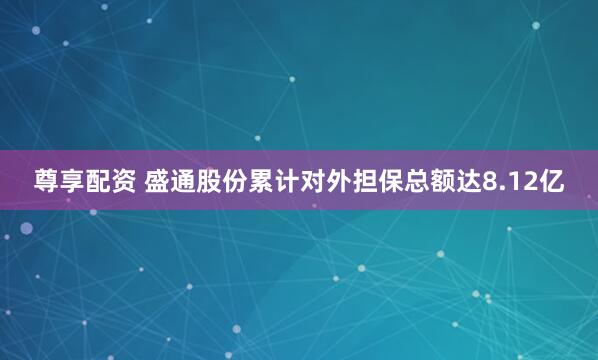 尊享配资 盛通股份累计对外担保总额达8.12亿