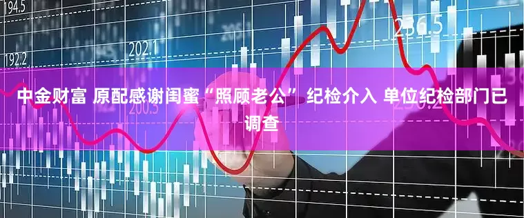 中金财富 原配感谢闺蜜“照顾老公” 纪检介入 单位纪检部门已调查