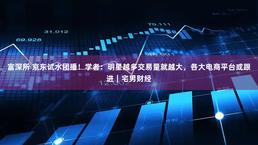 富深所 京东试水团播！学者：明星越多交易量就越大，各大电商平台或跟进｜宅男财经