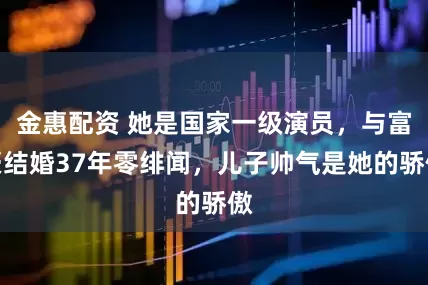 金惠配资 她是国家一级演员，与富豪结婚37年零绯闻，儿子帅气是她的骄傲