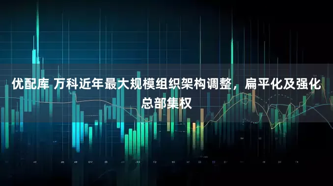 优配库 万科近年最大规模组织架构调整，扁平化及强化总部集权