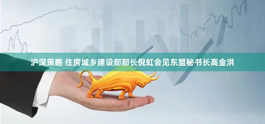 沪深策略 住房城乡建设部部长倪虹会见东盟秘书长高金洪