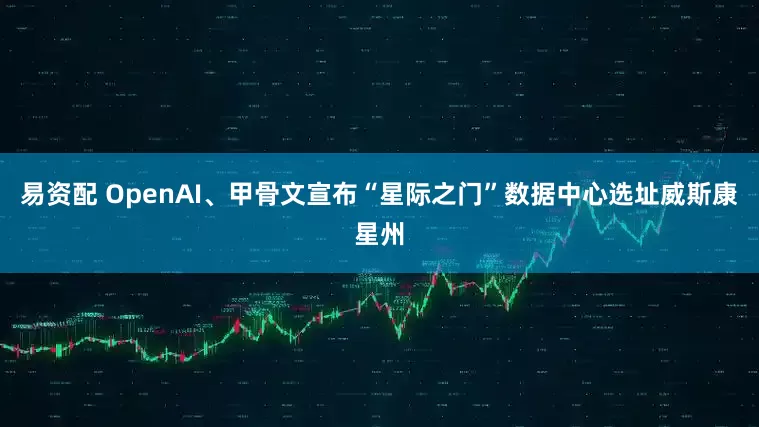 易资配 OpenAI、甲骨文宣布“星际之门”数据中心选址威斯康星州