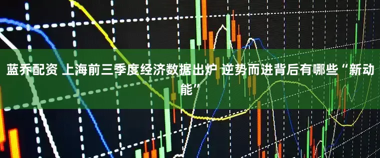 蓝乔配资 上海前三季度经济数据出炉 逆势而进背后有哪些“新动能”