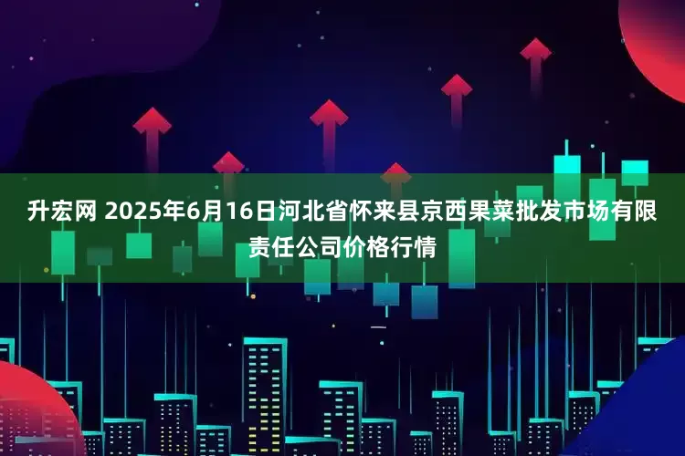 升宏网 2025年6月16日河北省怀来县京西果菜批发市场有限责任公司价格行情