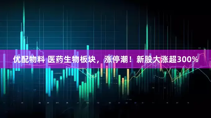 优配物料 医药生物板块，涨停潮！新股大涨超300%